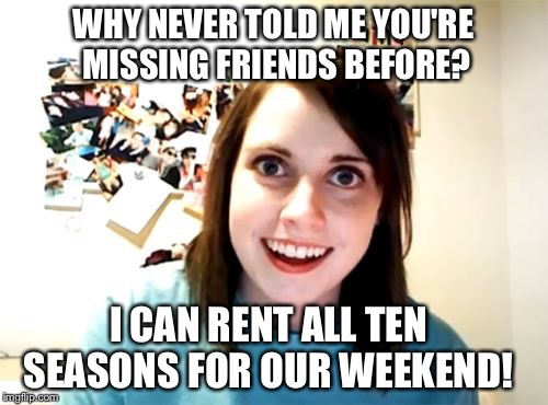 Overly Attached Girlfriend Meme | WHY NEVER TOLD ME YOU'RE MISSING FRIENDS BEFORE? I CAN RENT ALL TEN SEASONS FOR OUR WEEKEND! | image tagged in memes,overly attached girlfriend | made w/ Imgflip meme maker