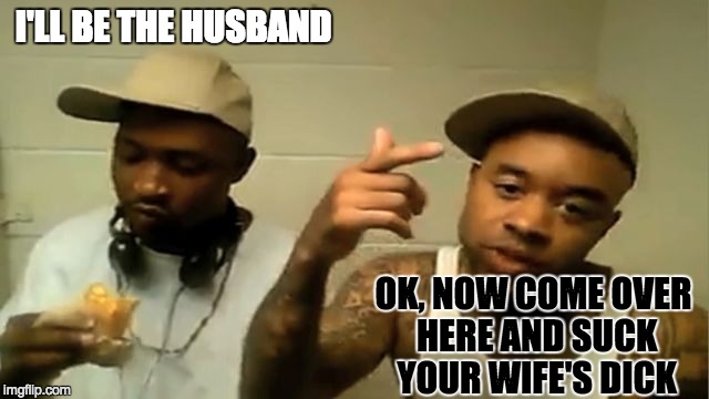 I'LL BE THE HUSBAND OK, NOW COME OVER HERE AND SUCK YOUR WIFE'S DICK | made w/ Imgflip meme maker