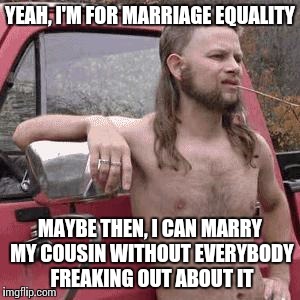 almost redneck | YEAH, I'M FOR MARRIAGE EQUALITY MAYBE THEN, I CAN MARRY MY COUSIN WITHOUT EVERYBODY FREAKING OUT ABOUT IT | image tagged in almost redneck | made w/ Imgflip meme maker