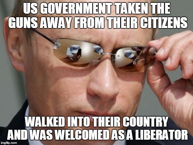 Vladimir Putin | US GOVERNMENT TAKEN THE GUNS AWAY FROM THEIR CITIZENS WALKED INTO THEIR COUNTRY AND WAS WELCOMED AS A LIBERATOR | image tagged in vladimir putin | made w/ Imgflip meme maker