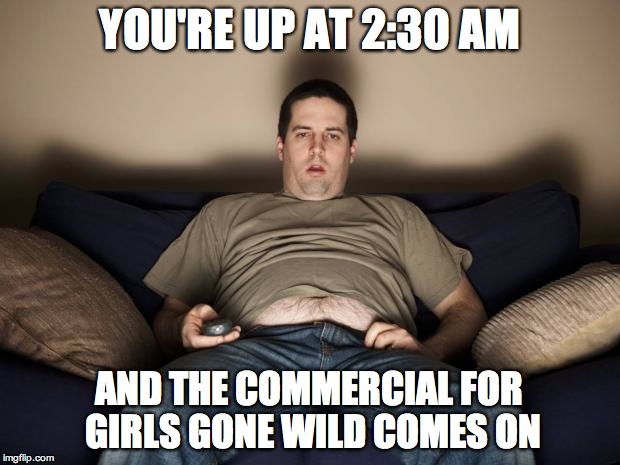 lazy fat guy on the couch | YOU'RE UP AT 2:30 AM AND THE COMMERCIAL FOR GIRLS GONE WILD COMES ON | image tagged in lazy fat guy on the couch | made w/ Imgflip meme maker
