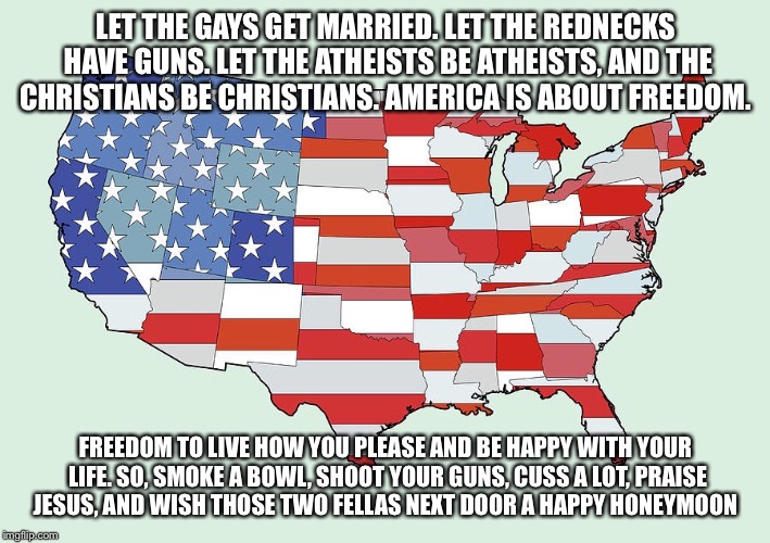 #america #freedom  | LET THE GAYS GET MARRIED. LET THE REDNECKS HAVE GUNS. LET THE ATHEISTS BE ATHEISTS, AND THE CHRISTIANS BE CHRISTIANS. AMERICA IS ABOUT FREED | image tagged in america,freedom | made w/ Imgflip meme maker
