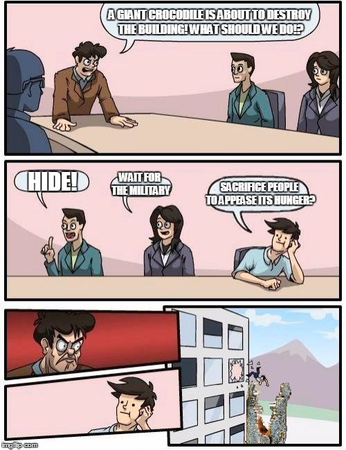 Boardroom Meeting Suggestions | A GIANT CROCODILE IS ABOUT TO DESTROY THE BUILDING! WHAT SHOULD WE DO!? HIDE! WAIT FOR THE MILITARY SACRIFICE PEOPLE TO APPEASE ITS HUNGER? | image tagged in boardroom meeting suggestion,memes,funny,crocodile | made w/ Imgflip meme maker