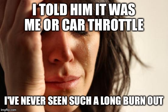 First World Problems | I TOLD HIM IT WAS ME OR CAR THROTTLE I'VE NEVER SEEN SUCH A LONG BURN OUT | image tagged in memes,first world problems | made w/ Imgflip meme maker