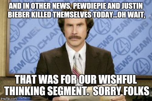 Ron Burgundy | AND IN OTHER NEWS, PEWDIEPIE AND JUSTIN BIEBER KILLED THEMSELVES TODAY...OH WAIT, THAT WAS FOR OUR WISHFUL THINKING SEGMENT.  SORRY FOLKS | image tagged in memes,ron burgundy | made w/ Imgflip meme maker