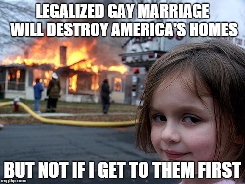 Disaster Girl Meme | LEGALIZED GAY MARRIAGE WILL DESTROY AMERICA'S HOMES BUT NOT IF I GET TO THEM FIRST | image tagged in memes,disaster girl | made w/ Imgflip meme maker