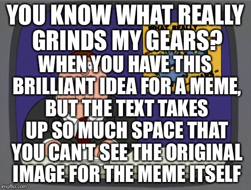 Peter Griffin News | YOU KNOW WHAT REALLY GRINDS MY GEARS? WHEN YOU HAVE THIS BRILLIANT IDEA FOR A MEME, BUT THE TEXT TAKES UP SO MUCH SPACE THAT YOU CAN'T SEE T | image tagged in memes,peter griffin news | made w/ Imgflip meme maker