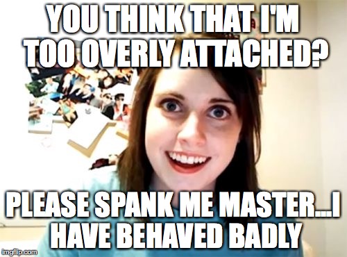 Overly Attached Girlfriend | YOU THINK THAT I'M TOO OVERLY ATTACHED? PLEASE SPANK ME MASTER...I HAVE BEHAVED BADLY | image tagged in memes,overly attached girlfriend | made w/ Imgflip meme maker