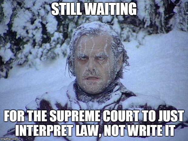 Jack Nicholson The Shining Snow Meme | STILL WAITING FOR THE SUPREME COURT TO JUST INTERPRET LAW, NOT WRITE IT | image tagged in memes,jack nicholson the shining snow | made w/ Imgflip meme maker