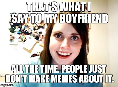Overly Attached Girlfriend Meme | THAT'S WHAT I SAY TO MY BOYFRIEND ALL THE TIME. PEOPLE JUST DON'T MAKE MEMES ABOUT IT. | image tagged in memes,overly attached girlfriend | made w/ Imgflip meme maker