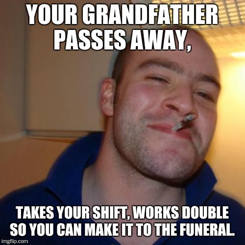 Good Guy Greg Meme | YOUR GRANDFATHER PASSES AWAY, TAKES YOUR SHIFT, WORKS DOUBLE SO YOU CAN MAKE IT TO THE FUNERAL. | image tagged in memes,good guy greg | made w/ Imgflip meme maker