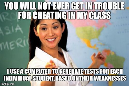Unhelpful High School Teacher | YOU WILL NOT EVER GET IN TROUBLE FOR CHEATING IN MY CLASS I USE A COMPUTER TO GENERATE TESTS FOR EACH INDIVIDUAL STUDENT BASED ONTHEIR WEAKN | image tagged in memes,unhelpful high school teacher | made w/ Imgflip meme maker