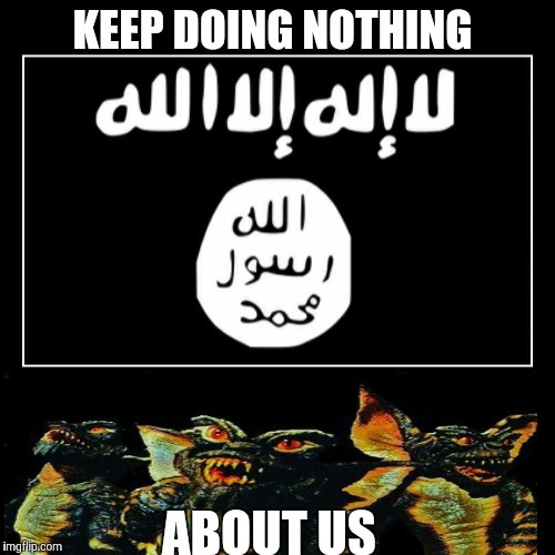 KEEP DOING NOTHING ABOUT US | image tagged in isis,gremlins | made w/ Imgflip meme maker