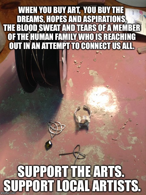 Support the Arts! | WHEN YOU BUY ART,  YOU BUY THE DREAMS, HOPES AND ASPIRATIONS, THE BLOOD SWEAT AND TEARS OF A MEMBER OF THE HUMAN FAMILY WHO IS REACHING OUT  | image tagged in art,artists,jewelry,jewelers,metal,metalsmiths | made w/ Imgflip meme maker