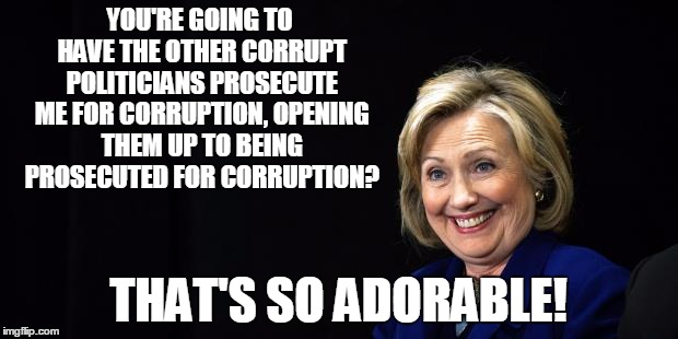 Hillary | YOU'RE GOING TO HAVE THE OTHER CORRUPT POLITICIANS PROSECUTE ME FOR CORRUPTION, OPENING THEM UP TO BEING PROSECUTED FOR CORRUPTION? THAT'S S | image tagged in hillary | made w/ Imgflip meme maker