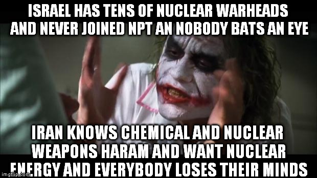 And everybody loses their minds Meme | ISRAEL HAS TENS OF NUCLEAR WARHEADS AND NEVER JOINED NPT AN NOBODY BATS AN EYE IRAN KNOWS CHEMICAL AND NUCLEAR WEAPONS HARAM AND WANT NUCLEA | image tagged in memes,and everybody loses their minds | made w/ Imgflip meme maker