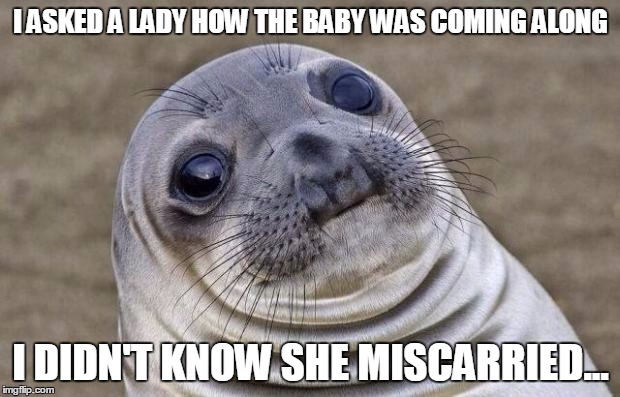 Awkward Moment Sealion Meme | I ASKED A LADY HOW THE BABY WAS COMING ALONG I DIDN'T KNOW SHE MISCARRIED... | image tagged in memes,awkward moment sealion | made w/ Imgflip meme maker