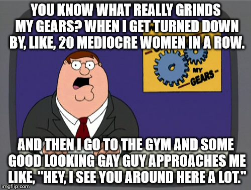Wasted Sex Appeal | YOU KNOW WHAT REALLY GRINDS MY GEARS? WHEN I GET TURNED DOWN BY, LIKE, 20 MEDIOCRE WOMEN IN A ROW. AND THEN I GO TO THE GYM AND SOME GOOD LO | image tagged in memes,peter griffin news,gay,women,gym | made w/ Imgflip meme maker