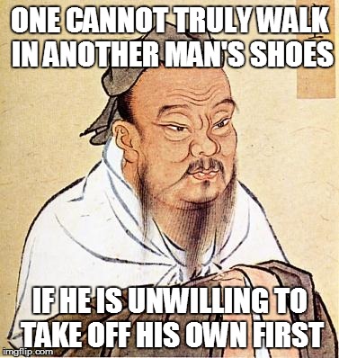 Confusing Shoes | ONE CANNOT TRULY WALK IN ANOTHER MAN'S SHOES IF HE IS UNWILLING TO TAKE OFF HIS OWN FIRST | image tagged in confucius,memes,wisdom,shoes | made w/ Imgflip meme maker