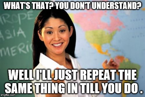 Unhelpful High School Teacher | WHAT'S THAT? YOU DON'T UNDERSTAND? WELL I'LL JUST REPEAT THE SAME THING IN TILL YOU DO . | image tagged in memes,unhelpful high school teacher | made w/ Imgflip meme maker