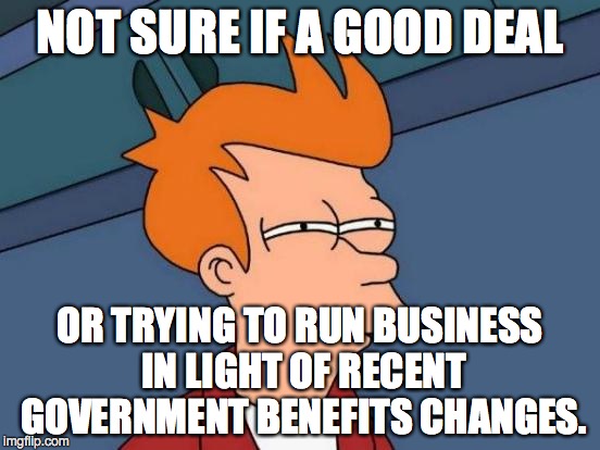 Futurama Fry Meme | NOT SURE IF A GOOD DEAL OR TRYING TO RUN BUSINESS IN LIGHT OF RECENT GOVERNMENT BENEFITS CHANGES. | image tagged in memes,futurama fry | made w/ Imgflip meme maker