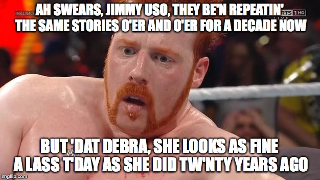 confused sheamus | AH SWEARS, JIMMY USO, THEY BE'N REPEATIN' THE SAME STORIES O'ER AND O'ER FOR A DECADE NOW BUT 'DAT DEBRA, SHE LOOKS AS FINE A LASS T'DAY AS  | image tagged in confused sheamus | made w/ Imgflip meme maker