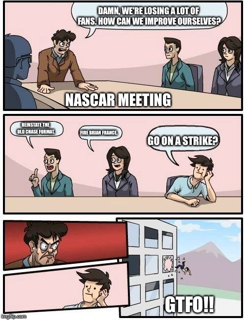 Boardroom Meeting Suggestion Meme | DAMN, WE'RE LOSING A LOT OF FANS. HOW CAN WE IMPROVE OURSELVES? REINSTATE THE OLD CHASE FORMAT. FIRE BRIAN FRANCE. GO ON A STRIKE? GTFO!! NA | image tagged in memes,boardroom meeting suggestion | made w/ Imgflip meme maker