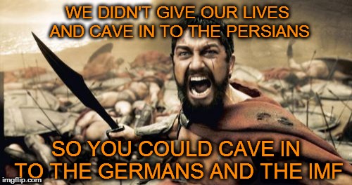 Sparta Leonidas Meme | WE DIDN'T GIVE OUR LIVES AND CAVE IN TO THE PERSIANS SO YOU COULD CAVE IN TO THE GERMANS AND THE IMF | image tagged in memes,sparta leonidas | made w/ Imgflip meme maker