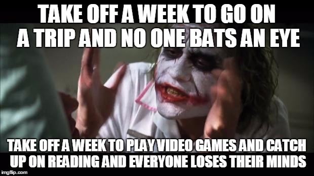 And everybody loses their minds Meme | TAKE OFF A WEEK TO GO ON A TRIP AND NO ONE BATS AN EYE TAKE OFF A WEEK TO PLAY VIDEO GAMES AND CATCH UP ON READING AND EVERYONE LOSES THEIR  | image tagged in memes,and everybody loses their minds,AdviceAnimals | made w/ Imgflip meme maker