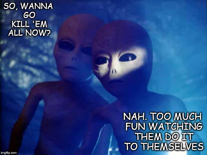 Please, Just Get It Over With! | SO, WANNA GO KILL 'EM ALL NOW? NAH. TOO MUCH FUN WATCHING THEM DO IT TO THEMSELVES | image tagged in aliens | made w/ Imgflip meme maker