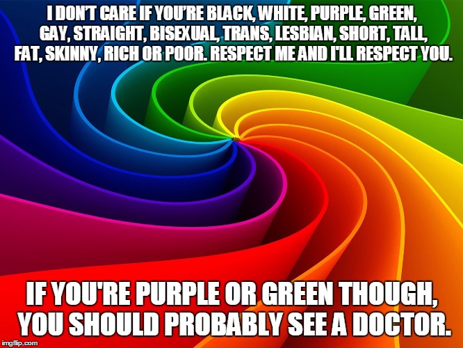 I DON’T CARE IF YOU’RE BLACK, WHITE, PURPLE, GREEN, GAY, STRAIGHT, BISEXUAL, TRANS, LESBIAN, SHORT, TALL, FAT, SKINNY, RICH OR POOR. RESPECT | image tagged in black and white,gay,lesbian | made w/ Imgflip meme maker