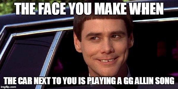 dumb and dumber | THE FACE YOU MAKE WHEN THE CAR NEXT TO YOU IS PLAYING A GG ALLIN SONG | image tagged in dumb and dumber | made w/ Imgflip meme maker