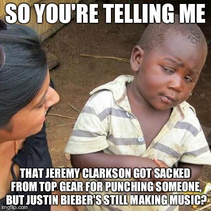 Third World Skeptical Kid | SO YOU'RE TELLING ME THAT JEREMY CLARKSON GOT SACKED FROM TOP GEAR FOR PUNCHING SOMEONE, BUT JUSTIN BIEBER'S STILL MAKING MUSIC? | image tagged in memes,third world skeptical kid | made w/ Imgflip meme maker