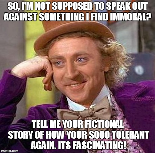 Creepy Condescending Wonka | SO, I'M NOT SUPPOSED TO SPEAK OUT AGAINST SOMETHING I FIND IMMORAL? TELL ME YOUR FICTIONAL STORY OF HOW YOUR SOOO TOLERANT AGAIN. ITS FASCIN | image tagged in memes,creepy condescending wonka | made w/ Imgflip meme maker