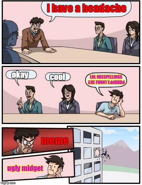 Boardroom Meeting Suggestion Meme | i have a headache okay cool LOL MISSPELLINGS ARE FUNNY XddDDDd meme ugly midget | image tagged in memes,boardroom meeting suggestion | made w/ Imgflip meme maker