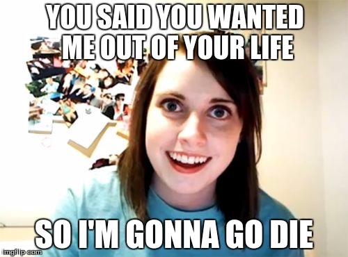 Overly Attached Girlfriend | YOU SAID YOU WANTED ME OUT OF YOUR LIFE SO I'M GONNA GO DIE | image tagged in memes,overly attached girlfriend | made w/ Imgflip meme maker