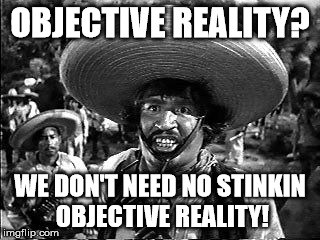 OBJECTIVE REALITY? WE DON'T NEED NO STINKIN OBJECTIVE REALITY! | made w/ Imgflip meme maker