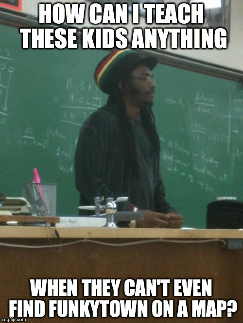 Rasta Science Teacher Meme | HOW CAN I TEACH THESE KIDS ANYTHING WHEN THEY CAN'T EVEN FIND FUNKYTOWN ON A MAP? | image tagged in memes,rasta science teacher | made w/ Imgflip meme maker