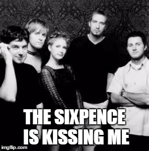 The Sixpence Is Kissing Me | THE SIXPENCE IS KISSING ME | image tagged in sixpence none the richer | made w/ Imgflip meme maker