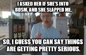 When a Slap Does Not Deliver the Intended Result | I ASKED HER IF SHE'S INTO BDSM, AND SHE SLAPPED ME. SO, I GUESS YOU CAN SAY THINGS ARE GETTING PRETTY SERIOUS. | image tagged in memes,so i guess you can say things are getting pretty serious,funny,bdsm | made w/ Imgflip meme maker