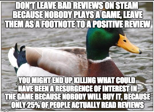 Actual Advice Mallard Meme | DON'T LEAVE BAD REVIEWS ON STEAM BECAUSE
NOBODY PLAYS A GAME, LEAVE THEM AS A FOOTNOTE TO A POSITIVE REVIEW YOU MIGHT END UP KILLING WHAT CO | image tagged in memes,actual advice mallard | made w/ Imgflip meme maker