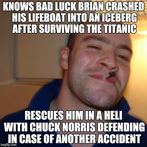 (This meme refers to game kings meme btw) if only everyone was this kind. Here's to a happy ending.. Until the next BLB meme.. | KNOWS BAD LUCK BRIAN CRASHED HIS LIFEBOAT INTO AN ICEBERG AFTER SURVIVING THE TITANIC RESCUES HIM IN A HELI WITH CHUCK NORRIS DEFENDING IN C | image tagged in memes,good guy greg,bad luck brian,titanic | made w/ Imgflip meme maker