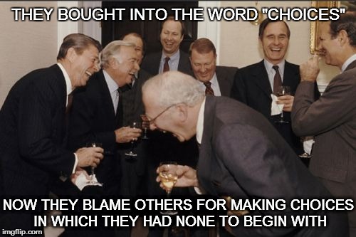 Laughing Men In Suits | THEY BOUGHT INTO THE WORD "CHOICES" NOW THEY BLAME OTHERS FOR MAKING CHOICES IN WHICH THEY HAD NONE TO BEGIN WITH | image tagged in memes,laughing men in suits | made w/ Imgflip meme maker