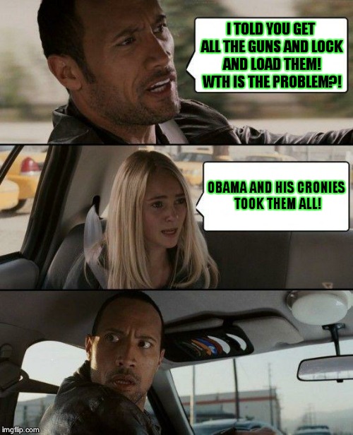 The Rock Driving Meme | I TOLD YOU GET ALL THE GUNS AND LOCK AND LOAD THEM! WTH IS THE PROBLEM?! OBAMA AND HIS CRONIES TOOK THEM ALL! | image tagged in memes,the rock driving | made w/ Imgflip meme maker