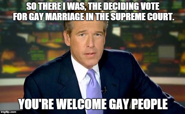 Brian Williams Was There | SO THERE I WAS, THE DECIDING VOTE FOR GAY MARRIAGE IN THE SUPREME COURT. YOU'RE WELCOME GAY PEOPLE | image tagged in memes,brian williams was there | made w/ Imgflip meme maker