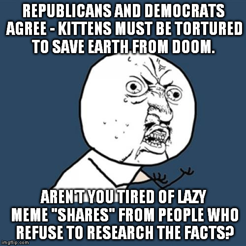 Y U No Meme | REPUBLICANS AND DEMOCRATS AGREE - KITTENS MUST BE TORTURED TO SAVE EARTH FROM DOOM. AREN'T YOU TIRED OF LAZY MEME "SHARES" FROM PEOPLE WHO R | image tagged in memes,y u no | made w/ Imgflip meme maker