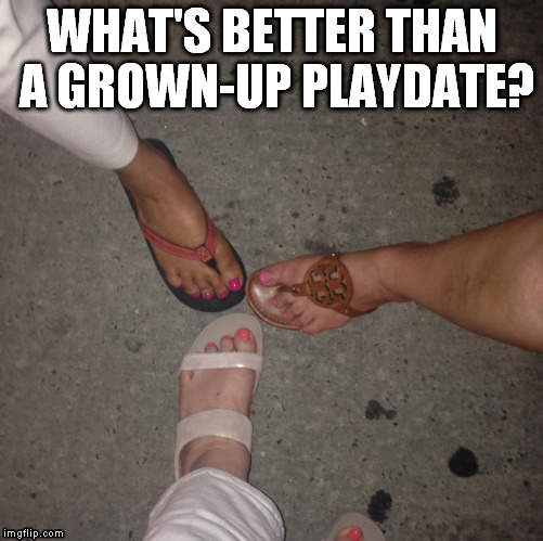 WHAT'S BETTER THAN A GROWN-UP PLAYDATE? | image tagged in girlfriends,girls night out,grown-ups on a playdate | made w/ Imgflip meme maker