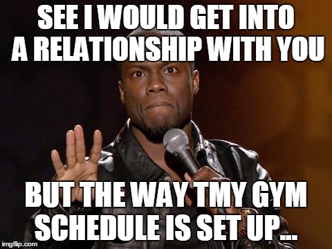 kevin hart | SEE I WOULD GET INTO A RELATIONSHIP WITH YOU BUT THE WAY TMY GYM SCHEDULE IS SET UP... | image tagged in kevin hart | made w/ Imgflip meme maker
