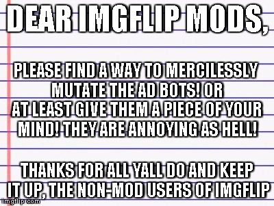 PEOPLE OF IMGFLIP! PLEASE GET THIS MESSAGE UP FRONT! UNITE AGAINST THE AD ASSHOLES!! | DEAR IMGFLIP MODS, THANKS FOR ALL YALL DO AND KEEP IT UP, THE NON-MOD USERS OF IMGFLIP PLEASE FIND A WAY TO MERCILESSLY MUTATE THE AD BOTS!  | image tagged in honest letter | made w/ Imgflip meme maker