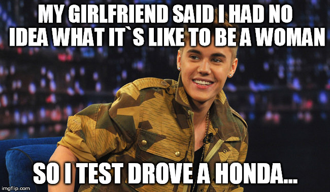 Justin Bieber | MY GIRLFRIEND SAID I HAD NO IDEA WHAT IT`S LIKE TO BE A WOMAN SO I TEST DROVE A HONDA... | image tagged in justin bieber | made w/ Imgflip meme maker